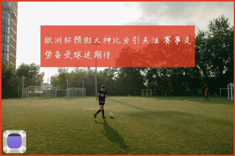 欧洲杯预测大神比分引关注 赛事走势备受球迷期待