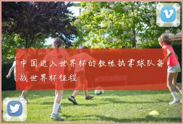 中国进入世界杯的教练执掌球队备战世界杯征程