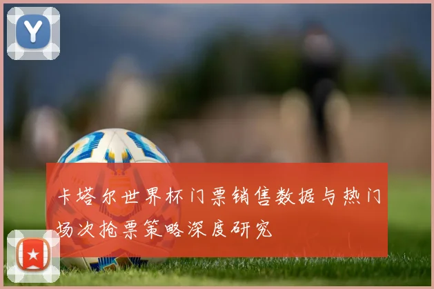 卡塔尔世界杯门票销售数据与热门场次抢票策略深度研究