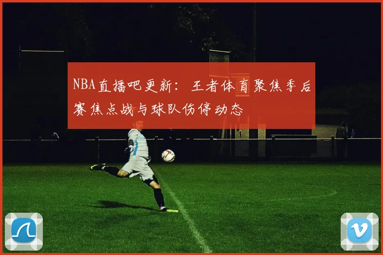 NBA直播吧更新：王者体育聚焦季后赛焦点战与球队伤停动态