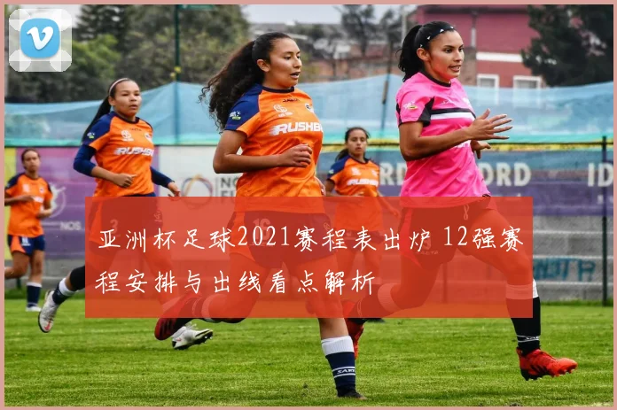 亚洲杯足球2021赛程表出炉 12强赛程安排与出线看点解析