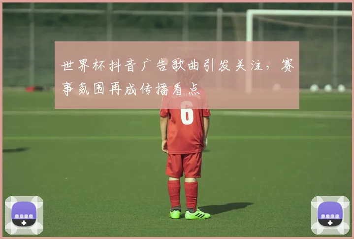 世界杯抖音广告歌曲引发关注，赛事氛围再成传播看点
