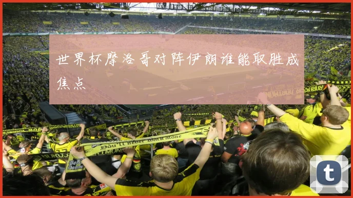 世界杯摩洛哥对阵伊朗谁能取胜成焦点